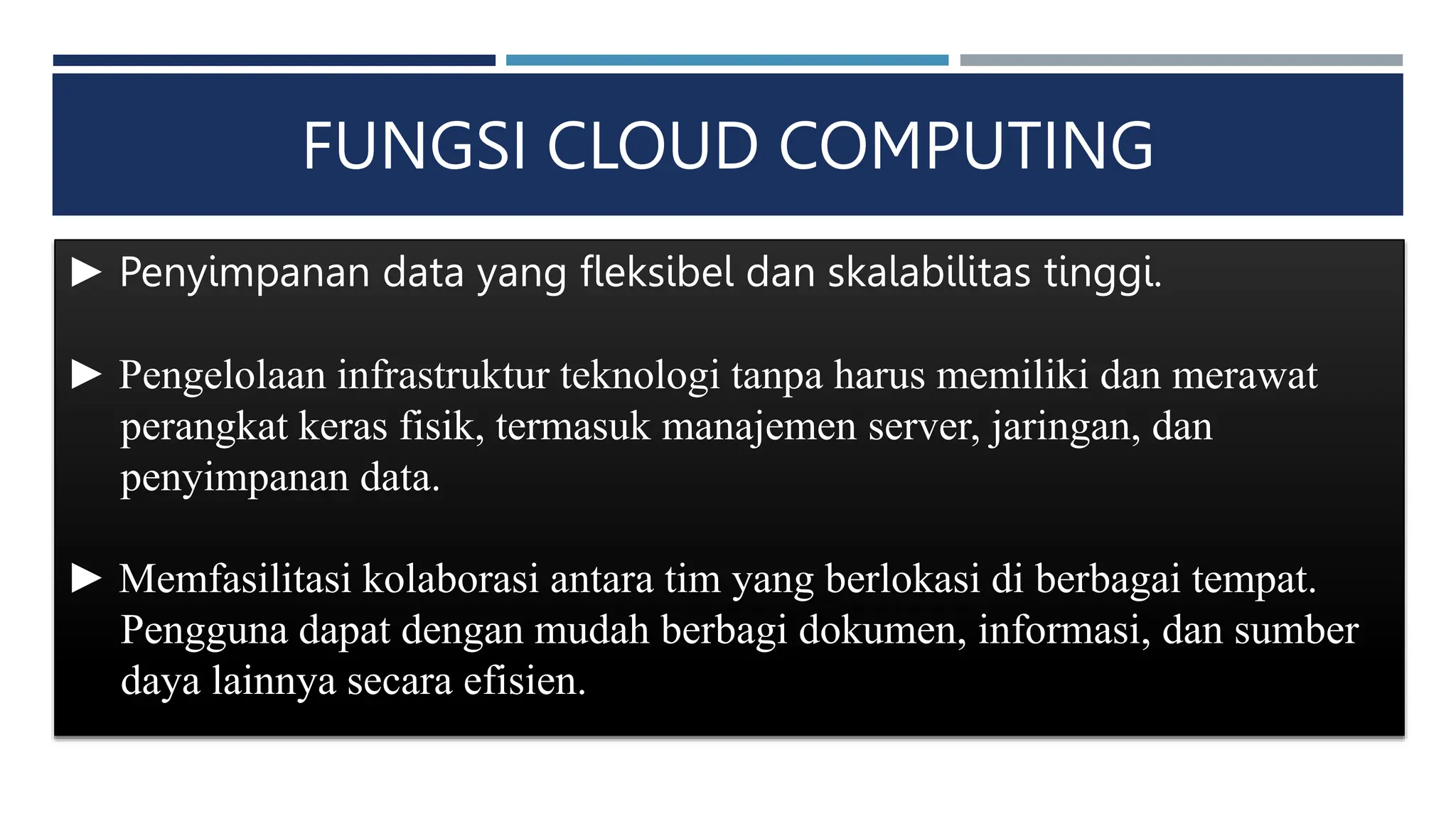FUNGSI CLOUD COMPUTING
► Penyimpanan data yang fleksibel dan skalabilitas tinggi.
► Pengelolaan infrastruktur teknologi tanpa harus memiliki dan merawat
perangkat keras fisik, termasuk manajemen server, jaringan, dan
penyimpanan data.
► Memfasilitasi kolaborasi antara tim yang berlokasi di berbagai tempat.
Pengguna dapat dengan mudah berbagi dokumen, informasi, dan sumber
daya lainnya secara efisien.
 