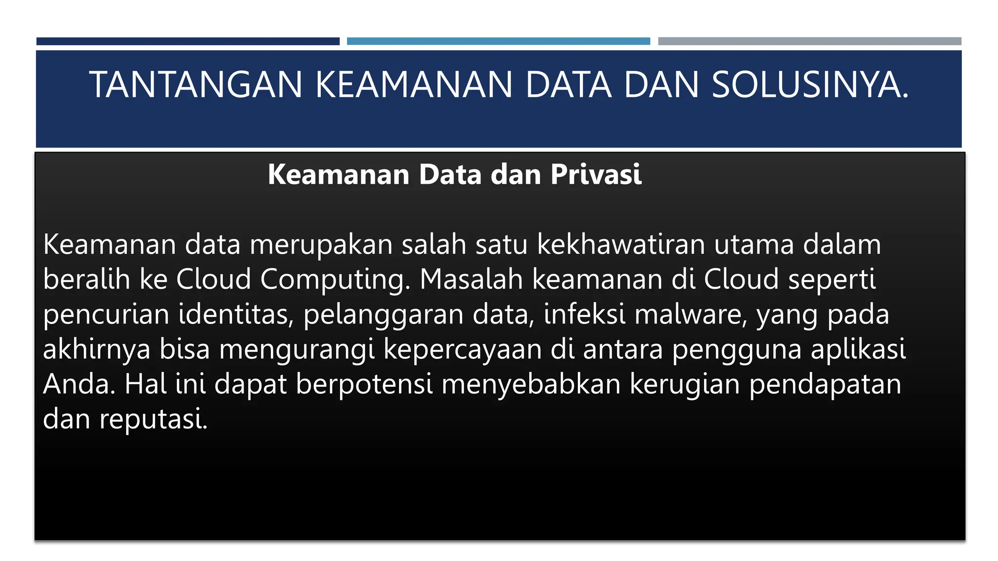 TANTANGAN KEAMANAN DATA DAN SOLUSINYA.
Keamanan Data dan Privasi
Keamanan data merupakan salah satu kekhawatiran utama dalam
beralih ke Cloud Computing. Masalah keamanan di Cloud seperti
pencurian identitas, pelanggaran data, infeksi malware, yang pada
akhirnya bisa mengurangi kepercayaan di antara pengguna aplikasi
Anda. Hal ini dapat berpotensi menyebabkan kerugian pendapatan
dan reputasi.
 