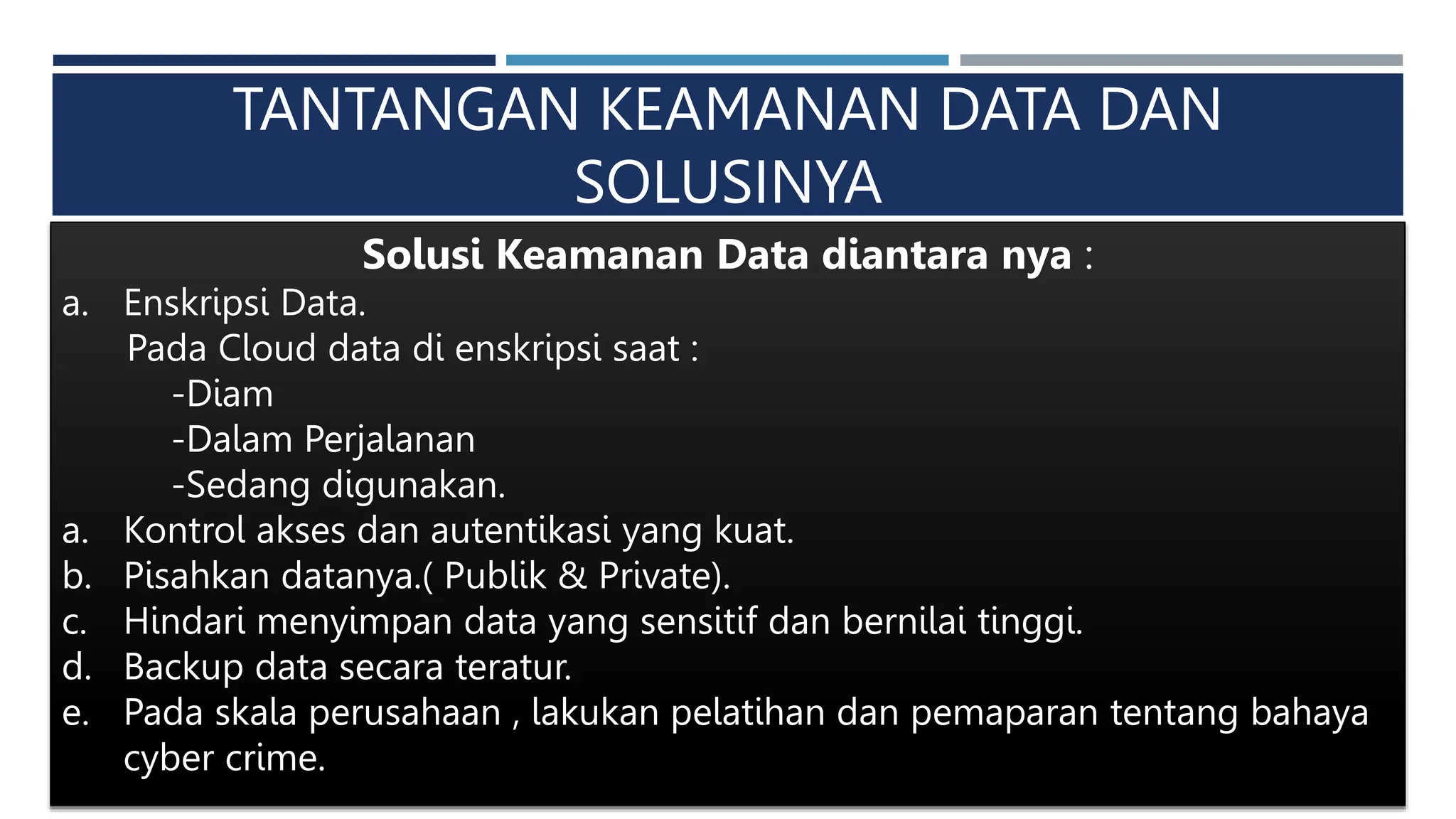 TANTANGAN KEAMANAN DATA DAN
SOLUSINYA
Solusi Keamanan Data diantara nya :
a. Enskripsi Data.
Pada Cloud data di enskripsi saat :
-Diam
-Dalam Perjalanan
-Sedang digunakan.
a. Kontrol akses dan autentikasi yang kuat.
b. Pisahkan datanya.( Publik & Private).
c. Hindari menyimpan data yang sensitif dan bernilai tinggi.
d. Backup data secara teratur.
e. Pada skala perusahaan , lakukan pelatihan dan pemaparan tentang bahaya
cyber crime.
 