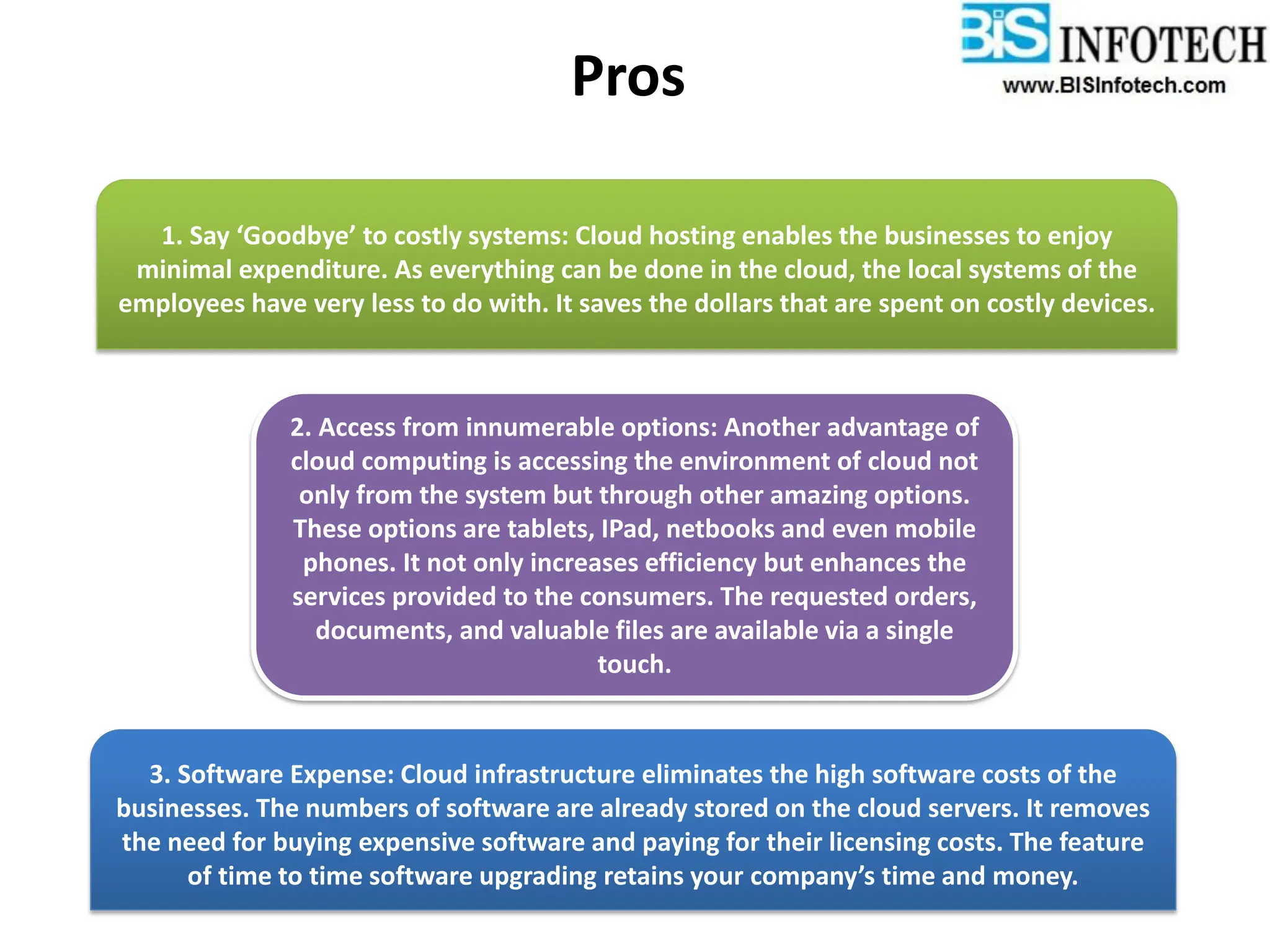 Pros
1. Say ‘Goodbye’ to costly systems: Cloud hosting enables the businesses to enjoy
minimal expenditure. As everything can be done in the cloud, the local systems of the
employees have very less to do with. It saves the dollars that are spent on costly devices.
2. Access from innumerable options: Another advantage of
cloud computing is accessing the environment of cloud not
only from the system but through other amazing options.
These options are tablets, IPad, netbooks and even mobile
phones. It not only increases efficiency but enhances the
services provided to the consumers. The requested orders,
documents, and valuable files are available via a single
touch.
3. Software Expense: Cloud infrastructure eliminates the high software costs of the
businesses. The numbers of software are already stored on the cloud servers. It removes
the need for buying expensive software and paying for their licensing costs. The feature
of time to time software upgrading retains your company’s time and money.
 