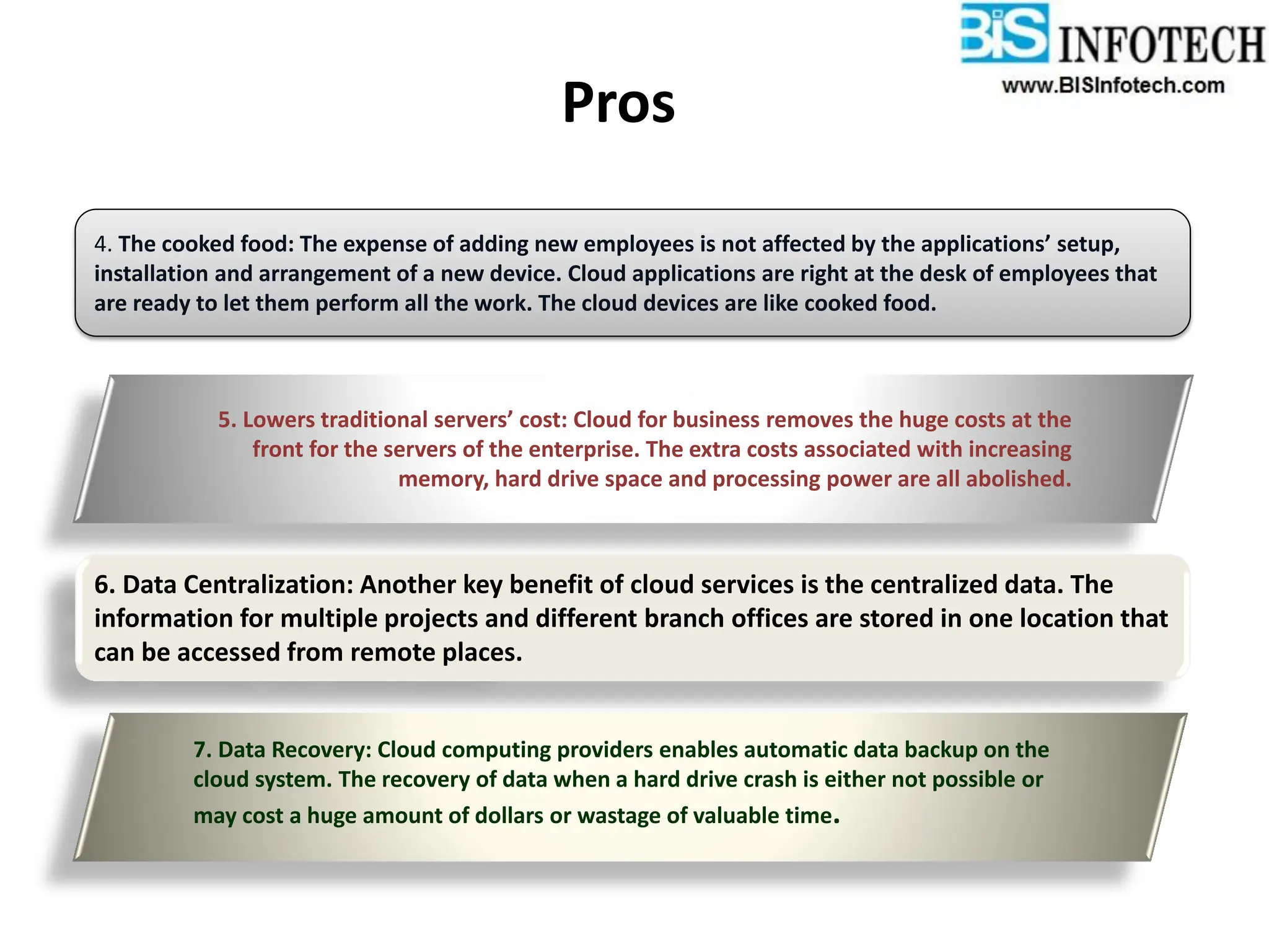 Pros
4. The cooked food: The expense of adding new employees is not affected by the applications’ setup,
installation and arrangement of a new device. Cloud applications are right at the desk of employees that
are ready to let them perform all the work. The cloud devices are like cooked food.
5. Lowers traditional servers’ cost: Cloud for business removes the huge costs at the
front for the servers of the enterprise. The extra costs associated with increasing
memory, hard drive space and processing power are all abolished.
6. Data Centralization: Another key benefit of cloud services is the centralized data. The
information for multiple projects and different branch offices are stored in one location that
can be accessed from remote places.
7. Data Recovery: Cloud computing providers enables automatic data backup on the
cloud system. The recovery of data when a hard drive crash is either not possible or
may cost a huge amount of dollars or wastage of valuable time.
 