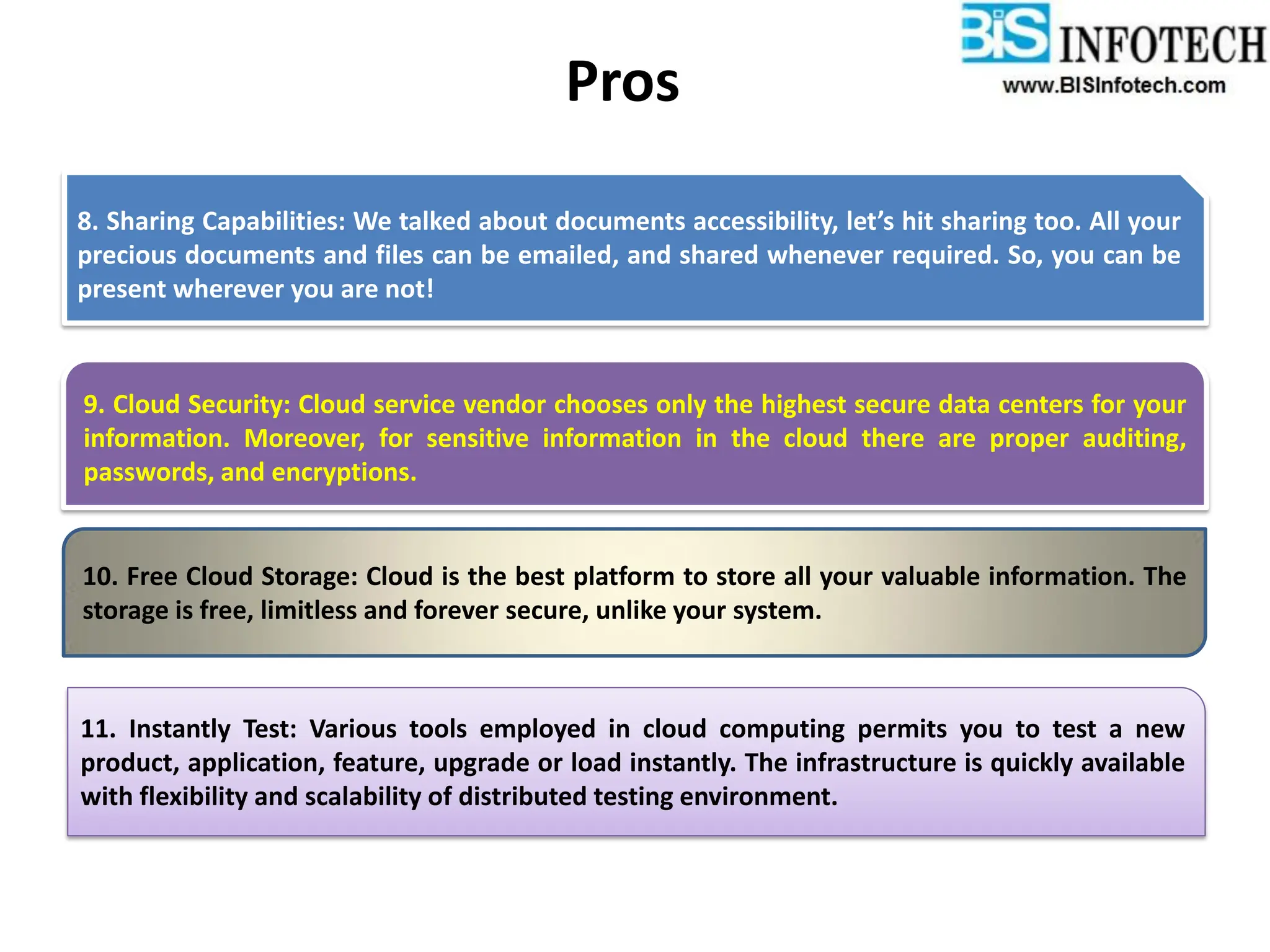 Pros
8. Sharing Capabilities: We talked about documents accessibility, let’s hit sharing too. All your
precious documents and files can be emailed, and shared whenever required. So, you can be
present wherever you are not!
10. Free Cloud Storage: Cloud is the best platform to store all your valuable information. The
storage is free, limitless and forever secure, unlike your system.
11. Instantly Test: Various tools employed in cloud computing permits you to test a new
product, application, feature, upgrade or load instantly. The infrastructure is quickly available
with flexibility and scalability of distributed testing environment.
9. Cloud Security: Cloud service vendor chooses only the highest secure data centers for your
information. Moreover, for sensitive information in the cloud there are proper auditing,
passwords, and encryptions.
 