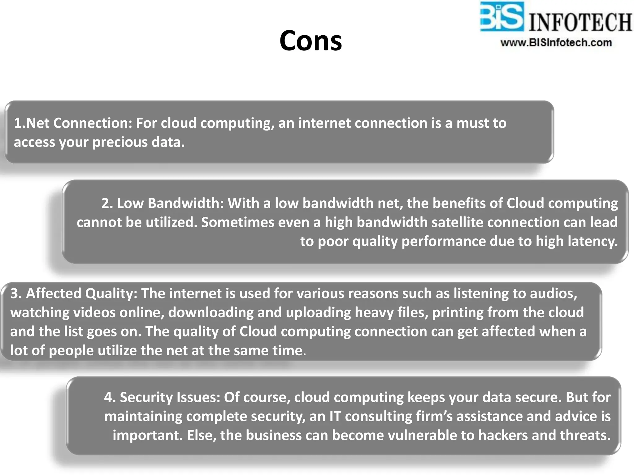 Cons
1.Net Connection: For cloud computing, an internet connection is a must to
access your precious data.
2. Low Bandwidth: With a low bandwidth net, the benefits of Cloud computing
cannot be utilized. Sometimes even a high bandwidth satellite connection can lead
to poor quality performance due to high latency.
3. Affected Quality: The internet is used for various reasons such as listening to audios,
watching videos online, downloading and uploading heavy files, printing from the cloud
and the list goes on. The quality of Cloud computing connection can get affected when a
lot of people utilize the net at the same time.
4. Security Issues: Of course, cloud computing keeps your data secure. But for
maintaining complete security, an IT consulting firm’s assistance and advice is
important. Else, the business can become vulnerable to hackers and threats.
 
