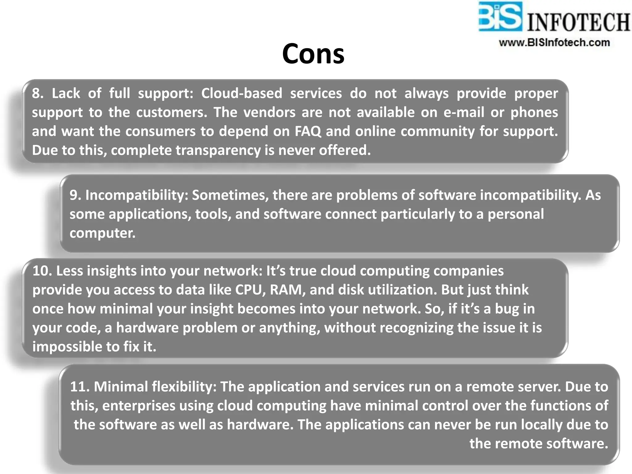 Cons
8. Lack of full support: Cloud-based services do not always provide proper
support to the customers. The vendors are not available on e-mail or phones
and want the consumers to depend on FAQ and online community for support.
Due to this, complete transparency is never offered.
9. Incompatibility: Sometimes, there are problems of software incompatibility. As
some applications, tools, and software connect particularly to a personal
computer.
10. Less insights into your network: It’s true cloud computing companies
provide you access to data like CPU, RAM, and disk utilization. But just think
once how minimal your insight becomes into your network. So, if it’s a bug in
your code, a hardware problem or anything, without recognizing the issue it is
impossible to fix it.
11. Minimal flexibility: The application and services run on a remote server. Due to
this, enterprises using cloud computing have minimal control over the functions of
the software as well as hardware. The applications can never be run locally due to
the remote software.
 
