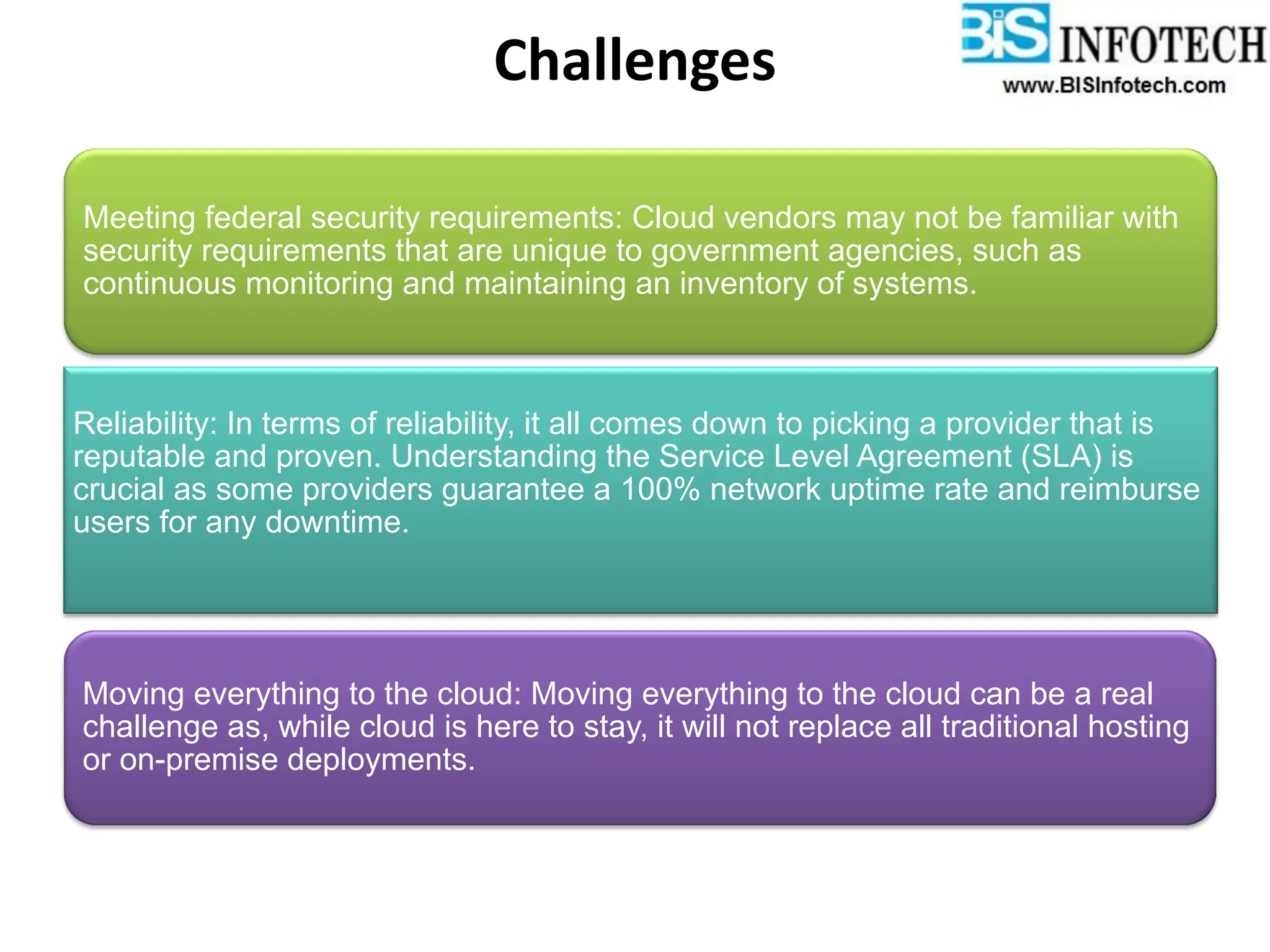 Challenges
Meeting federal security requirements: Cloud vendors may not be familiar with
security requirements that are unique to government agencies, such as
continuous monitoring and maintaining an inventory of systems.
Reliability: In terms of reliability, it all comes down to picking a provider that is
reputable and proven. Understanding the Service Level Agreement (SLA) is
crucial as some providers guarantee a 100% network uptime rate and reimburse
users for any downtime.
Moving everything to the cloud: Moving everything to the cloud can be a real
challenge as, while cloud is here to stay, it will not replace all traditional hosting
or on-premise deployments.
 