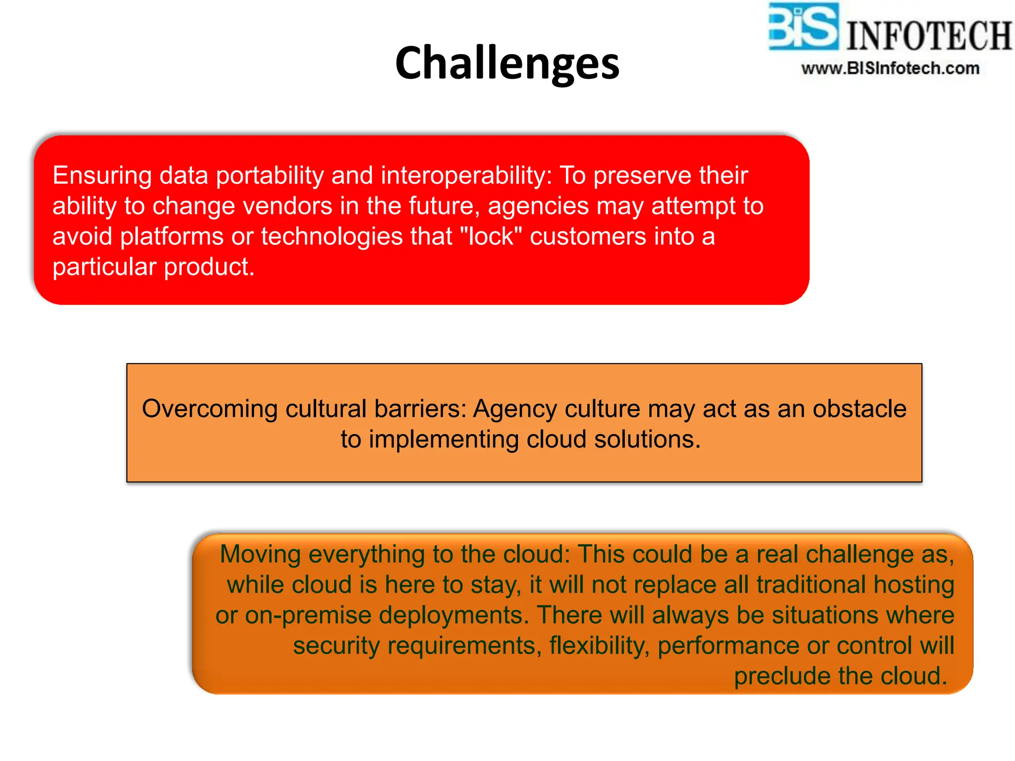 Ensuring data portability and interoperability: To preserve their
ability to change vendors in the future, agencies may attempt to
avoid platforms or technologies that "lock" customers into a
particular product.
Overcoming cultural barriers: Agency culture may act as an obstacle
to implementing cloud solutions.
Moving everything to the cloud: This could be a real challenge as,
while cloud is here to stay, it will not replace all traditional hosting
or on-premise deployments. There will always be situations where
security requirements, flexibility, performance or control will
preclude the cloud.
Challenges
 