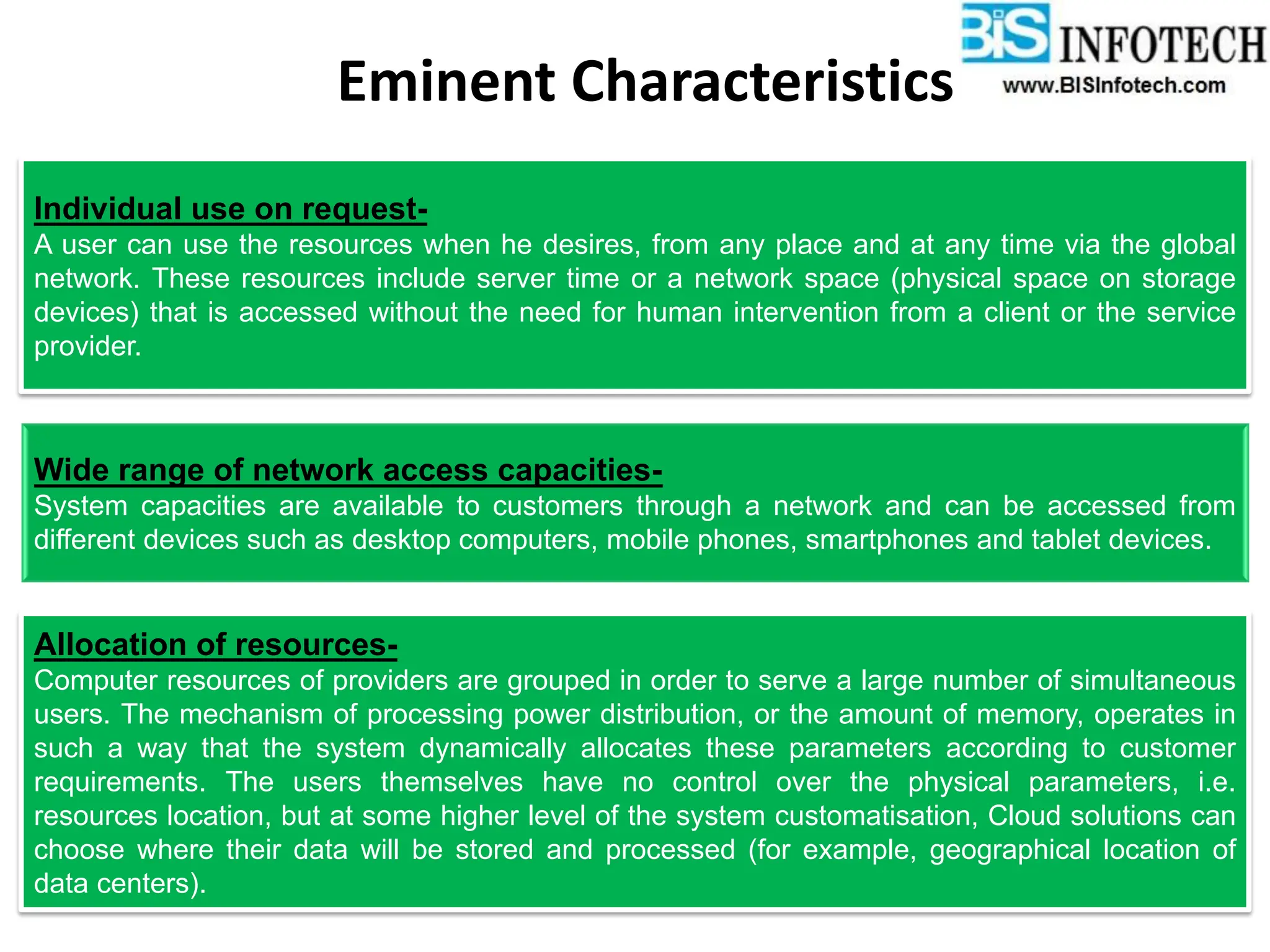 Eminent Characteristics
Individual use on request-
A user can use the resources when he desires, from any place and at any time via the global
network. These resources include server time or a network space (physical space on storage
devices) that is accessed without the need for human intervention from a client or the service
provider.
Wide range of network access capacities-
System capacities are available to customers through a network and can be accessed from
different devices such as desktop computers, mobile phones, smartphones and tablet devices.
Allocation of resources-
Computer resources of providers are grouped in order to serve a large number of simultaneous
users. The mechanism of processing power distribution, or the amount of memory, operates in
such a way that the system dynamically allocates these parameters according to customer
requirements. The users themselves have no control over the physical parameters, i.e.
resources location, but at some higher level of the system customatisation, Cloud solutions can
choose where their data will be stored and processed (for example, geographical location of
data centers).
 