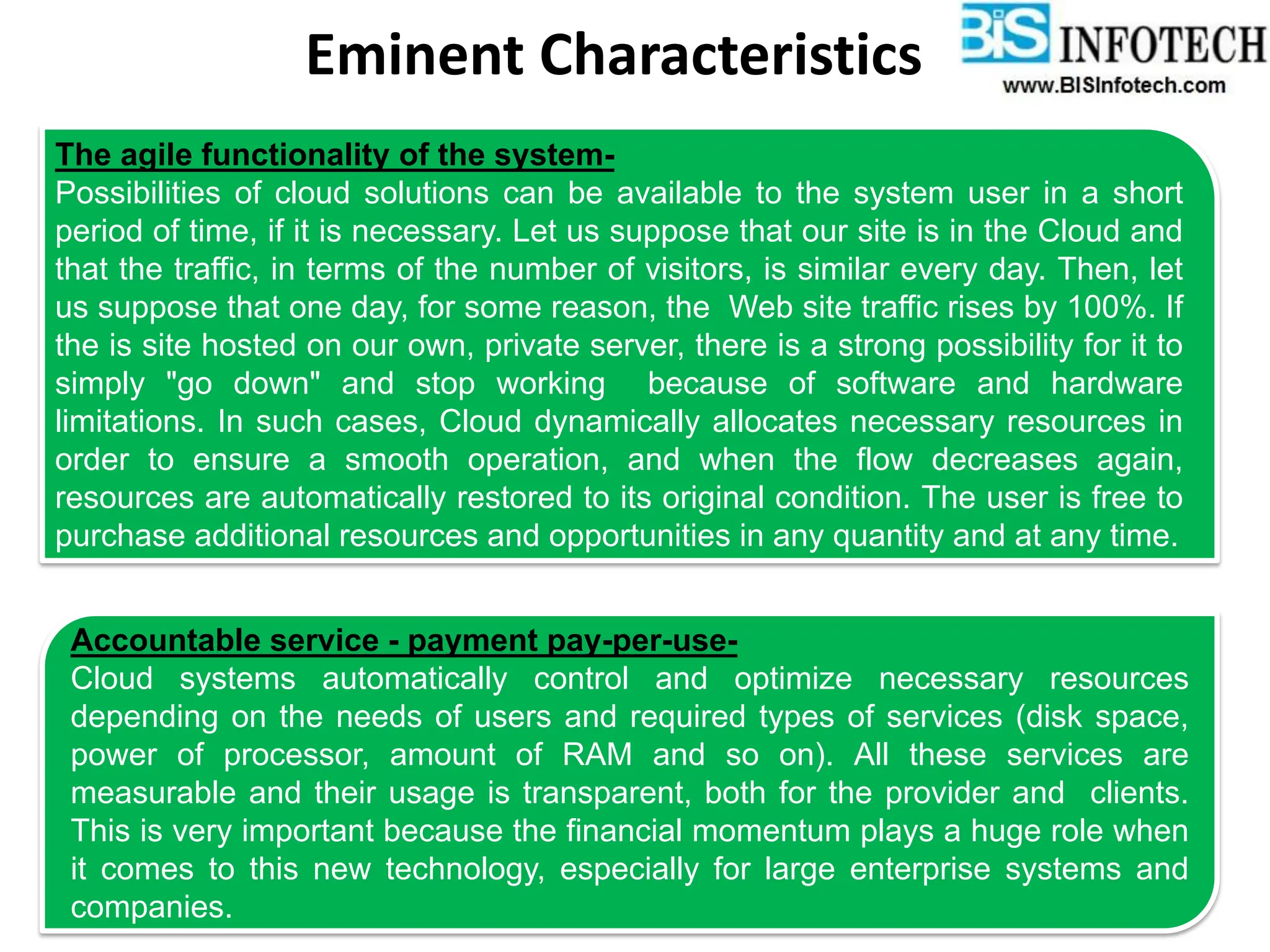 Eminent Characteristics
The agile functionality of the system-
Possibilities of cloud solutions can be available to the system user in a short
period of time, if it is necessary. Let us suppose that our site is in the Cloud and
that the traffic, in terms of the number of visitors, is similar every day. Then, let
us suppose that one day, for some reason, the Web site traffic rises by 100%. If
the is site hosted on our own, private server, there is a strong possibility for it to
simply "go down" and stop working because of software and hardware
limitations. In such cases, Cloud dynamically allocates necessary resources in
order to ensure a smooth operation, and when the flow decreases again,
resources are automatically restored to its original condition. The user is free to
purchase additional resources and opportunities in any quantity and at any time.
Accountable service - payment pay-per-use-
Cloud systems automatically control and optimize necessary resources
depending on the needs of users and required types of services (disk space,
power of processor, amount of RAM and so on). All these services are
measurable and their usage is transparent, both for the provider and clients.
This is very important because the financial momentum plays a huge role when
it comes to this new technology, especially for large enterprise systems and
companies.
 