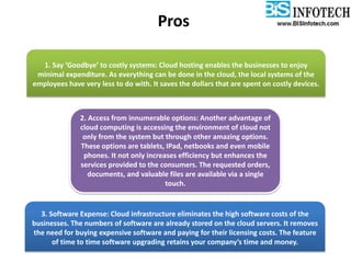 Pros
1. Say ‘Goodbye’ to costly systems: Cloud hosting enables the businesses to enjoy
minimal expenditure. As everything can be done in the cloud, the local systems of the
employees have very less to do with. It saves the dollars that are spent on costly devices.
2. Access from innumerable options: Another advantage of
cloud computing is accessing the environment of cloud not
only from the system but through other amazing options.
These options are tablets, IPad, netbooks and even mobile
phones. It not only increases efficiency but enhances the
services provided to the consumers. The requested orders,
documents, and valuable files are available via a single
touch.
3. Software Expense: Cloud infrastructure eliminates the high software costs of the
businesses. The numbers of software are already stored on the cloud servers. It removes
the need for buying expensive software and paying for their licensing costs. The feature
of time to time software upgrading retains your company’s time and money.
 
