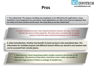 Pros
4. The cooked food: The expense of adding new employees is not affected by the applications’ setup,
installation and arrangement of a new device. Cloud applications are right at the desk of employees that
are ready to let them perform all the work. The cloud devices are like cooked food.
5. Lowers traditional servers’ cost: Cloud for business removes the huge costs at the
front for the servers of the enterprise. The extra costs associated with increasing
memory, hard drive space and processing power are all abolished.
6. Data Centralization: Another key benefit of cloud services is the centralized data. The
information for multiple projects and different branch offices are stored in one location that
can be accessed from remote places.
7. Data Recovery: Cloud computing providers enables automatic data backup on the
cloud system. The recovery of data when a hard drive crash is either not possible or
may cost a huge amount of dollars or wastage of valuable time.
 