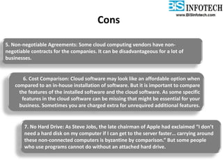Cons
5. Non-negotiable Agreements: Some cloud computing vendors have non-
negotiable contracts for the companies. It can be disadvantageous for a lot of
businesses.
6. Cost Comparison: Cloud software may look like an affordable option when
compared to an in-house installation of software. But it is important to compare
the features of the installed software and the cloud software. As some specific
features in the cloud software can be missing that might be essential for your
business. Sometimes you are charged extra for unrequired additional features.
7. No Hard Drive: As Steve Jobs, the late chairman of Apple had exclaimed “I don’t
need a hard disk on my computer if I can get to the server faster… carrying around
these non-connected computers is byzantine by comparison.” But some people
who use programs cannot do without an attached hard drive.
 