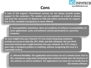 Cons
8. Lack of full support: Cloud-based services do not always provide proper
support to the customers. The vendors are not available on e-mail or phones
and want the consumers to depend on FAQ and online community for support.
Due to this, complete transparency is never offered.
9. Incompatibility: Sometimes, there are problems of software incompatibility. As
some applications, tools, and software connect particularly to a personal
computer.
10. Less insights into your network: It’s true cloud computing companies
provide you access to data like CPU, RAM, and disk utilization. But just think
once how minimal your insight becomes into your network. So, if it’s a bug in
your code, a hardware problem or anything, without recognizing the issue it is
impossible to fix it.
11. Minimal flexibility: The application and services run on a remote server. Due to
this, enterprises using cloud computing have minimal control over the functions of
the software as well as hardware. The applications can never be run locally due to
the remote software.
 