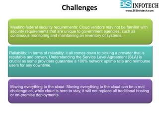 Challenges
Meeting federal security requirements: Cloud vendors may not be familiar with
security requirements that are unique to government agencies, such as
continuous monitoring and maintaining an inventory of systems.
Reliability: In terms of reliability, it all comes down to picking a provider that is
reputable and proven. Understanding the Service Level Agreement (SLA) is
crucial as some providers guarantee a 100% network uptime rate and reimburse
users for any downtime.
Moving everything to the cloud: Moving everything to the cloud can be a real
challenge as, while cloud is here to stay, it will not replace all traditional hosting
or on-premise deployments.
 