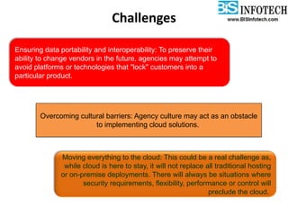 Ensuring data portability and interoperability: To preserve their
ability to change vendors in the future, agencies may attempt to
avoid platforms or technologies that "lock" customers into a
particular product.
Overcoming cultural barriers: Agency culture may act as an obstacle
to implementing cloud solutions.
Moving everything to the cloud: This could be a real challenge as,
while cloud is here to stay, it will not replace all traditional hosting
or on-premise deployments. There will always be situations where
security requirements, flexibility, performance or control will
preclude the cloud.
Challenges
 