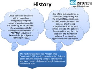 History
Cloud came into existence
with an idea of an
"intergalactic computer
network" was introduced in
the sixties by J.C.R. Licklider,
who was responsible for
enabling the development of
ARPANET (Advanced
Research Projects Agency
Network) in 1969.
One of the first milestones in
cloud computing history was
the arrival of Salesforce.com
in 1999, which pioneered the
concept of delivering
enterprise applications via a
simple website. The services
firm paved the way for both
specialist and mainstream
software firms to deliver
applications over the internet.
The next development was Amazon Web
Services in 2002, which provided a suite of cloud-
based services including storage, computation
and even human intelligence through the Amazon
Mechanical Turk.
 