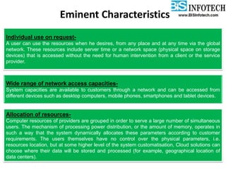 Eminent Characteristics
Individual use on request-
A user can use the resources when he desires, from any place and at any time via the global
network. These resources include server time or a network space (physical space on storage
devices) that is accessed without the need for human intervention from a client or the service
provider.
Wide range of network access capacities-
System capacities are available to customers through a network and can be accessed from
different devices such as desktop computers, mobile phones, smartphones and tablet devices.
Allocation of resources-
Computer resources of providers are grouped in order to serve a large number of simultaneous
users. The mechanism of processing power distribution, or the amount of memory, operates in
such a way that the system dynamically allocates these parameters according to customer
requirements. The users themselves have no control over the physical parameters, i.e.
resources location, but at some higher level of the system customatisation, Cloud solutions can
choose where their data will be stored and processed (for example, geographical location of
data centers).
 