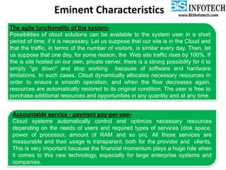 Eminent Characteristics
The agile functionality of the system-
Possibilities of cloud solutions can be available to the system user in a short
period of time, if it is necessary. Let us suppose that our site is in the Cloud and
that the traffic, in terms of the number of visitors, is similar every day. Then, let
us suppose that one day, for some reason, the Web site traffic rises by 100%. If
the is site hosted on our own, private server, there is a strong possibility for it to
simply "go down" and stop working because of software and hardware
limitations. In such cases, Cloud dynamically allocates necessary resources in
order to ensure a smooth operation, and when the flow decreases again,
resources are automatically restored to its original condition. The user is free to
purchase additional resources and opportunities in any quantity and at any time.
Accountable service - payment pay-per-use-
Cloud systems automatically control and optimize necessary resources
depending on the needs of users and required types of services (disk space,
power of processor, amount of RAM and so on). All these services are
measurable and their usage is transparent, both for the provider and clients.
This is very important because the financial momentum plays a huge role when
it comes to this new technology, especially for large enterprise systems and
companies.
 