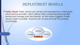 Deployment Models
Public Cloud: Public clouds are owned and operated by a third party
cloud service provider, which deliver their computing resources like
servers and storage over the internet. As the name suggests, Public
cloud is open to public. Anyone can access and use it by paying
accordingly
 