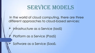 Service Models
In the world of cloud computing, there are three
different approaches to cloud-based services:
 Infrastructure as a Service (IaaS)
 Platform as a Service (PaaS)
 Software as a Service (SaaS)
 