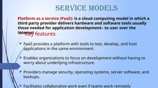 Service Models
Platform as a service (PaaS): is a cloud computing model in which a
third party provider delivers hardware and software tools usually
those needed for application development– to user over the
internet .
 Key features :
 PaaS provides a platform with tools to test, develop, and host
applications in the same environment.
 Enables organizations to focus on development without having to
worry about underlying infrastructure.
 Providers manage security, operating systems, server software, and
backups.
 Facilitates collaborative work even if teams work remotely
 