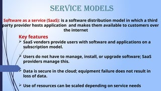 Service Models
Software as a service (SaaS): is a software distribution model in which a third
party provider hosts application and makes them available to customers over
the internet
Key features
 SaaS vendors provide users with software and applications on a
subscription model.
 Users do not have to manage, install, or upgrade software; SaaS
providers manage this.
 Data is secure in the cloud; equipment failure does not result in
loss of data.
 Use of resources can be scaled depending on service needs
 