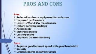 Pros and Cons
Pros:
 Reduced hardware equipment for end-users
 Improved performance
 Lower H/W and S/W maintenance
 Instant software updates
 Accessibility
 Metered services
 Less expensive
 Improved Disaster Recovery
Cons:
 Requires good internet speed with good bandwidth
 Security
 Limited control on Infrastructure
 