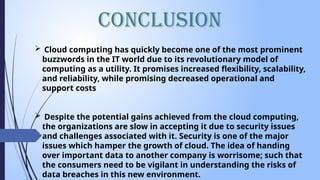 Conclusion
 Cloud computing has quickly become one of the most prominent
buzzwords in the IT world due to its revolutionary model of
computing as a utility. It promises increased flexibility, scalability,
and reliability, while promising decreased operational and
support costs
 Despite the potential gains achieved from the cloud computing,
the organizations are slow in accepting it due to security issues
and challenges associated with it. Security is one of the major
issues which hamper the growth of cloud. The idea of handing
over important data to another company is worrisome; such that
the consumers need to be vigilant in understanding the risks of
data breaches in this new environment.
 