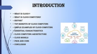 introduction
 • What is Cloud ?
 • What is Cloud Computing?
 • History
 • Top Benefits of Cloud Computing
 • Simple Examples of Cloud Computing
 • Essential Characteristics
 • Cloud Computing Architecture
 • Cloud Models
 • Pros and Cons
 • Conclusion
 