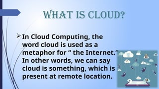 What is Cloud?
In Cloud Computing, the
word cloud is used as a
metaphor for “ the Internet.”
In other words, we can say
cloud is something, which is
present at remote location.
 