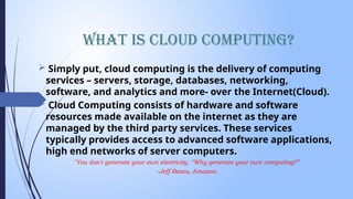 What is Cloud Computing?
 Simply put, cloud computing is the delivery of computing
services – servers, storage, databases, networking,
software, and analytics and more- over the Internet(Cloud).
 Cloud Computing consists of hardware and software
resources made available on the internet as they are
managed by the third party services. These services
typically provides access to advanced software applications,
high end networks of server computers.
"You don't generate your own electricity. “Why generate your own computing?”
–Jeff Bezos, Amazon.
 