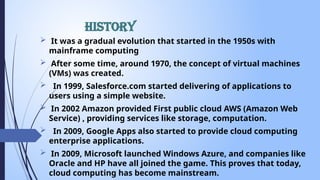 History
 It was a gradual evolution that started in the 1950s with
mainframe computing
 After some time, around 1970, the concept of virtual machines
(VMs) was created.
 In 1999, Salesforce.com started delivering of applications to
users using a simple website.
 In 2002 Amazon provided First public cloud AWS (Amazon Web
Service) , providing services like storage, computation.
 In 2009, Google Apps also started to provide cloud computing
enterprise applications.
 In 2009, Microsoft launched Windows Azure, and companies like
Oracle and HP have all joined the game. This proves that today,
cloud computing has become mainstream.
 