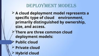  A cloud deployment model represents a
specific type of cloud environment,
primarily distinguished by ownership,
size, and access.
 There are three common cloud
deployment models:
 Public cloud
 Private cloud
 Hybrid cloud
Deployment Models
 
