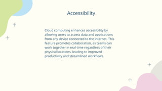 Accessibility
Cloud computing enhances accessibility by
allowing users to access data and applications
from any device connected to the internet. This
feature promotes collaboration, as teams can
work together in real-time regardless of their
physical locations, leading to improved
productivity and streamlined workflows.
 