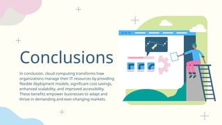 Conclusions
In conclusion, cloud computing transforms how
organizations manage their IT resources by providing
flexible deployment models, significant cost savings,
enhanced scalability, and improved accessibility.
These benefits empower businesses to adapt and
thrive in demanding and ever-changing markets.
 