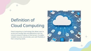 Definition of
Cloud Computing
Cloud computing is a technology that allows users to
access and manage data and applications over the
internet instead of relying on local servers. It enables
scalable resources and provides users with flexibility in
their computing needs.
 