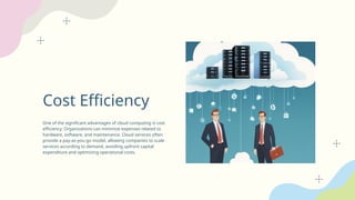 Cost Efficiency
One of the significant advantages of cloud computing is cost
efficiency. Organizations can minimize expenses related to
hardware, software, and maintenance. Cloud services often
provide a pay-as-you-go model, allowing companies to scale
services according to demand, avoiding upfront capital
expenditure and optimizing operational costs.
 