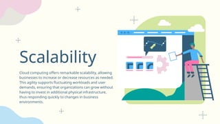 Scalability
Cloud computing offers remarkable scalability, allowing
businesses to increase or decrease resources as needed.
This agility supports fluctuating workloads and user
demands, ensuring that organizations can grow without
having to invest in additional physical infrastructure,
thus responding quickly to changes in business
environments.
 