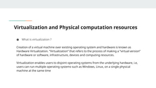 Virtualization and Physical computation resources
● What is virtualization ?
Creation of a virtual machine over existing operating system and hardware is known as
Hardware Virtualization. “Virtualization” that refers to the process of making a “virtual version”
of hardware or software, infrastructure, devices and computing resources.
Virtualization enables users to disjoint operating systems from the underlying hardware, i.e,
users can run multiple operating systems such as Windows, Linux, on a single physical
machine at the same time
 
