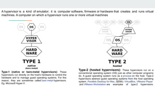 A hypervisor is a kind of emulator; it is computer software, firmware or hardware that creates and runs virtual
machines. A computer on which a hypervisor runs one or more virtual machines
Type-1 (native or bare-metal hypervisors): These
hypervisors run directly on the host's hardware to control the
hardware and to manage guest operating systems. For this
reason, they are sometimes called bare metal hypervisors.
Eg. Microsoft Hyper-V
Type-2 (hosted hypervisors): These hypervisors run on a
conventional operating system (OS) just as other computer programs
do. A guest operating system runs as a process on the host. Type-2
hypervisors abstract guest operating systems from the host operating
system. Parallels Desktop for Mac, QEMU, VirtualBox, VMware Player
and VMware Workstation are examples of type-2 hypervisors.
 