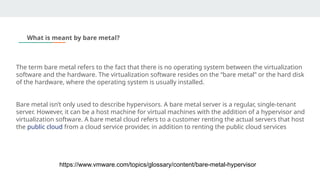 The term bare metal refers to the fact that there is no operating system between the virtualization
software and the hardware. The virtualization software resides on the “bare metal” or the hard disk
of the hardware, where the operating system is usually installed.
Bare metal isn’t only used to describe hypervisors. A bare metal server is a regular, single-tenant
server. However, it can be a host machine for virtual machines with the addition of a hypervisor and
virtualization software. A bare metal cloud refers to a customer renting the actual servers that host
the public cloud from a cloud service provider, in addition to renting the public cloud services
What is meant by bare metal?
https://www.vmware.com/topics/glossary/content/bare-metal-hypervisor
 