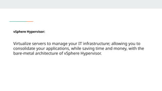 vSphere Hypervisor:
Virtualize servers to manage your IT infrastructure; allowing you to
consolidate your applications, while saving time and money, with the
bare-metal architecture of vSphere Hypervisor.
 