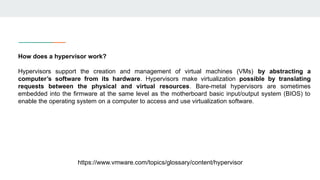 How does a hypervisor work?
Hypervisors support the creation and management of virtual machines (VMs) by abstracting a
computer’s software from its hardware. Hypervisors make virtualization possible by translating
requests between the physical and virtual resources. Bare-metal hypervisors are sometimes
embedded into the firmware at the same level as the motherboard basic input/output system (BIOS) to
enable the operating system on a computer to access and use virtualization software.
https://www.vmware.com/topics/glossary/content/hypervisor
 