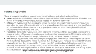Benefits of hypervisors
There are several benefits to using a hypervisor that hosts multiple virtual machines:
• Speed: Hypervisors allow virtual machines to be created instantly, unlike bare-metal servers. This
makes it easier to provision resources as needed for dynamic workloads.
• Efficiency: Hypervisors that run several virtual machines on one physical machine’s resources
also allow for more efficient utilization of one physical server. It is more cost- and energy-efficient
to run several virtual machines on one physical machine than to run multiple underutilized
physical machines for the same task.
• Flexibility: Bare-metal hypervisors allow operating systems and their associated applications to
run on a variety of hardware types because the hypervisor separates the OS from the underlying
hardware, so the software no longer relies on specific hardware devices or drivers.
• Portability: Hypervisors allow multiple operating systems to reside on the same physical server
(host machine). Because the virtual machines that the hypervisor runs are independent from the
physical machine, they are portable. IT teams can shift workloads and allocate networking,
memory, storage and processing resources across multiple servers as needed, moving from
machine to machine or platform to platform. When an application needs more processing power,
the virtualization software allows it to seamlessly access additional machines.
https://www.vmware.com/topics/glossary/content/hypervisor
 