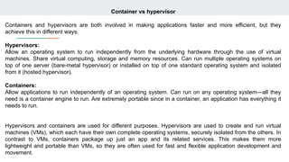 Container vs hypervisor
Containers and hypervisors are both involved in making applications faster and more efficient, but they
achieve this in different ways.
Hypervisors:
Allow an operating system to run independently from the underlying hardware through the use of virtual
machines. Share virtual computing, storage and memory resources. Can run multiple operating systems on
top of one server (bare-metal hypervisor) or installed on top of one standard operating system and isolated
from it (hosted hypervisor).
Containers:
Allow applications to run independently of an operating system. Can run on any operating system—all they
need is a container engine to run. Are extremely portable since in a container, an application has everything it
needs to run.
Hypervisors and containers are used for different purposes. Hypervisors are used to create and run virtual
machines (VMs), which each have their own complete operating systems, securely isolated from the others. In
contrast to VMs, containers package up just an app and its related services. This makes them more
lightweight and portable than VMs, so they are often used for fast and flexible application development and
movement.
 