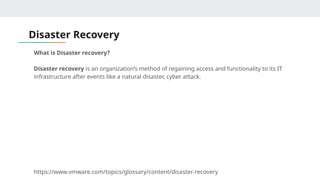 Disaster Recovery
What is Disaster recovery?
Disaster recovery is an organization’s method of regaining access and functionality to its IT
infrastructure after events like a natural disaster, cyber attack.
https://www.vmware.com/topics/glossary/content/disaster-recovery
 