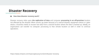 Disaster Recovery
● How does disaster recovery work?
Disaster recovery relies upon the replication of data and computer processing in an off-premises location
not affected by the disaster. When servers go down because of a natural disaster, equipment failure or cyber
attack, a business needs to recover lost data from a second location where the data is backed up. Ideally, an
organization can transfer its computer processing to that remote location as well in order to continue
operations.
https://www.vmware.com/topics/glossary/content/disaster-recovery
 