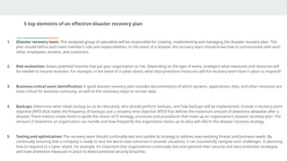 5 top elements of an effective disaster recovery plan
1. Disaster recovery team: This assigned group of specialists will be responsible for creating, implementing and managing the disaster recovery plan. This
plan should define each team member’s role and responsibilities. In the event of a disaster, the recovery team should know how to communicate with each
other, employees, vendors, and customers.
2. Risk evaluation: Assess potential hazards that put your organization at risk. Depending on the type of event, strategize what measures and resources will
be needed to resume business. For example, in the event of a cyber attack, what data protection measures will the recovery team have in place to respond?
3. Business-critical asset identification: A good disaster recovery plan includes documentation of which systems, applications, data, and other resources are
most critical for business continuity, as well as the necessary steps to recover data.
4. Backups: Determine what needs backup (or to be relocated), who should perform backups, and how backups will be implemented. Include a recovery point
objective (RPO) that states the frequency of backups and a recovery time objective (RTO) that defines the maximum amount of downtime allowable after a
disaster. These metrics create limits to guide the choice of IT strategy, processes and procedures that make up an organization’s disaster recovery plan. The
amount of downtime an organization can handle and how frequently the organization backs up its data will inform the disaster recovery strategy.
5. Testing and optimization: The recovery team should continually test and update its strategy to address ever-evolving threats and business needs. By
continually ensuring that a company is ready to face the worst-case scenarios in disaster situations, it can successfully navigate such challenges. In planning
how to respond to a cyber attack, for example, it’s important that organizations continually test and optimize their security and data protection strategies
and have protective measures in place to detect potential security breaches.
 