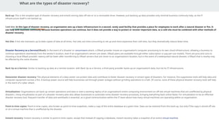 What are the types of disaster recovery?
Back-up: This is the simplest type of disaster recovery and entails storing data off site or on a removable drive. However, just backing up data provides only minimal business continuity help, as the IT
infrastructure itself is not backed up.
Cold Site: In this type of disaster recovery, an organization sets up a basic infrastructure in a second, rarely used facility that provides a place for employees to work after a natural disaster or fire. It
can help with business continuity because business operations can continue, but it does not provide a way to protect or recover important data, so a cold site must be combined with other methods of
disaster recovery.
Hot Site: A hot site maintains up-to-date copies of data at all times. Hot sites are time-consuming to set up and more expensive than cold sites, but they dramatically reduce down time.
Disaster Recovery as a Service(DRaaS): In the event of a disaster or ransomware attack, a DRaaS provider moves an organization’s computer processing to its own cloud infrastructure, allowing a business to
continue operations seamlessly from the vendor’s location, even if an organization’s servers are down. DRaaS plans are available through either subscription or pay-per-use models. There are pros and cons to
choosing a local DRaaS provider: latency will be lower after transferring to DRaaS servers that are closer to an organization’s location, but in the event of a widespread natural disaster, a DRaaS that is nearby may
be affected by the same disaster.
Back Up as a Service: Similar to backing up data at a remote location, with Back Up as a Service, a third party provider backs up an organization’s data, but not its IT infrastructure.
Datacenter disaster recovery: The physical elements of a data center can protect data and contribute to faster disaster recovery in certain types of disasters. For instance, fire suppression tools will help data and
computer equipment survive a fire. A backup power source will help businesses sail through power outages without grinding operations to a halt. Of course, none of these physical disaster recovery tools will help
in the event of a cyber attack.
Virtualization: Organizations can back up certain operations and data or even a working replica of an organization’s entire computing environment on off-site virtual machines that are unaffected by physical
disasters. Using virtualization as part of a disaster recovery plan also allows businesses to automate some disaster recovery processes, bringing everything back online faster. For virtualization to be an effective
disaster recovery tool, frequent transfer of data and workloads is essential, as is good communication within the IT team about how many virtual machines are operating within an organization.
Point-in-time copies: Point-in-time copies, also known as point-in-time snapshots, make a copy of the entire database at a given time. Data can be restored from this back-up, but only if the copy is stored off site
or on a virtual machine that is unaffected by the disaster.
Instant recovery: Instant recovery is similar to point-in-time copies, except that instead of copying a database, instant recovery takes a snapshot of an entire virtual machine.
 