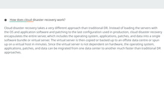 ● How does cloud disaster recovery work?
Cloud disaster recovery takes a very different approach than traditional DR. Instead of loading the servers with
the OS and application software and patching to the last configuration used in production, cloud disaster recovery
encapsulates the entire server, which includes the operating system, applications, patches, and data into a single
software bundle or virtual server. The virtual server is then copied or backed up to an offsite data centre or spun
up on a virtual host in minutes. Since the virtual server is not dependent on hardware, the operating system,
applications, patches, and data can be migrated from one data center to another much faster than traditional DR
approaches.
 