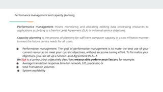 Performance management and capacity planning
Performance management means monitoring and allocating existing data processing resources to
applications according to a Service Level Agreement (SLA) or informal service objectives.
Capacity planning is the process of planning for sufficient computer capacity in a cost-effective manner
to meet the future service needs for all users.
● Performance management: The goal of performance management is to make the best use of your
current resources to meet your current objectives, without excessive tuning effort. To formalize your
objectives, you can set up a Service Level Agreement (SLA). A
An SLA is a contract that objectively describes measurable performance factors, for example:
● Average transaction response time for network, I/O, processor, or
● total Transaction volumes
● System availability
 